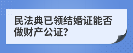 民法典已领结婚证能否做财产公证？