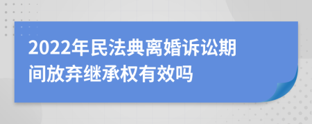 2022年民法典离婚诉讼期间放弃继承权有效吗