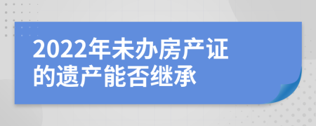 2022年未办房产证的遗产能否继承