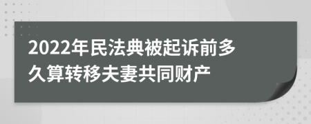 2022年民法典被起诉前多久算转移夫妻共同财产