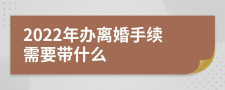 2022年办离婚手续需要带什么