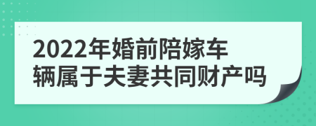 2022年婚前陪嫁车辆属于夫妻共同财产吗