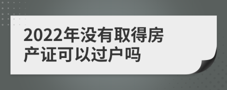2022年没有取得房产证可以过户吗