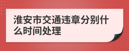 淮安市交通违章分别什么时间处理