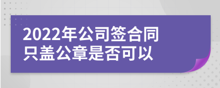 2022年公司签合同只盖公章是否可以