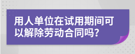 用人单位在试用期间可以解除劳动合同吗？