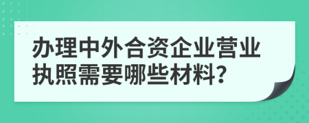 办理中外合资企业营业执照需要哪些材料？