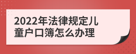 2022年法律规定儿童户口簿怎么办理