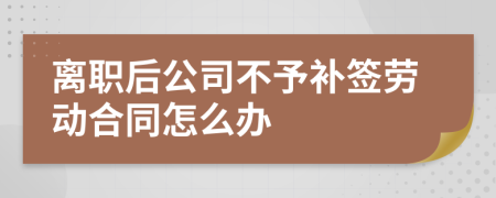 离职后公司不予补签劳动合同怎么办