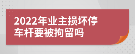 2022年业主损坏停车杆要被拘留吗