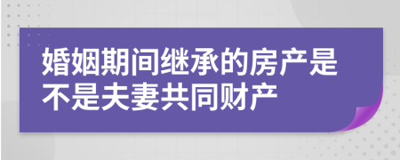 婚姻期间继承的房产是不是夫妻共同财产