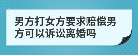 男方打女方要求赔偿男方可以诉讼离婚吗