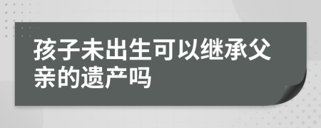 孩子未出生可以继承父亲的遗产吗