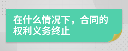 在什么情况下，合同的权利义务终止
