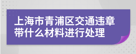 上海市青浦区交通违章带什么材料进行处理