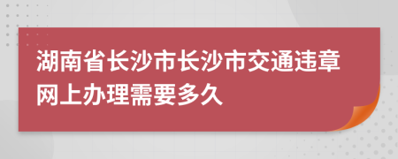 湖南省长沙市长沙市交通违章网上办理需要多久