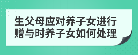 生父母应对养子女进行赠与时养子女如何处理