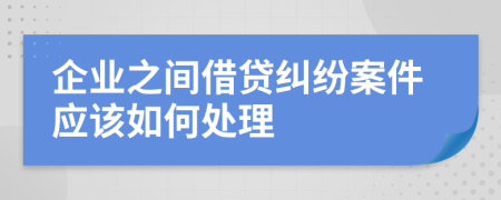 企业之间借贷纠纷案件应该如何处理