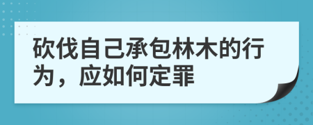 砍伐自己承包林木的行为，应如何定罪