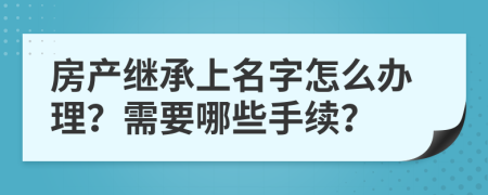 房产继承上名字怎么办理？需要哪些手续？