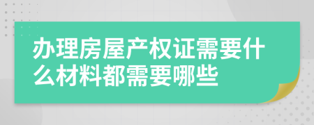 办理房屋产权证需要什么材料都需要哪些