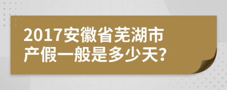 2017安徽省芜湖市产假一般是多少天？