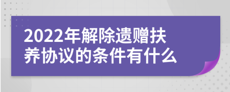 2022年解除遗赠扶养协议的条件有什么