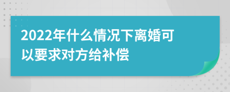 2022年什么情况下离婚可以要求对方给补偿