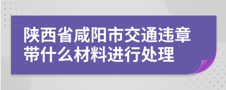 陕西省咸阳市交通违章带什么材料进行处理