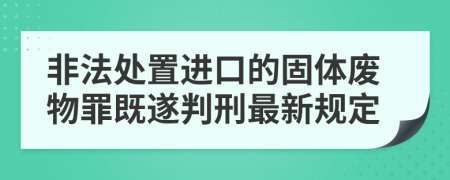 非法处置进口的固体废物罪既遂判刑最新规定