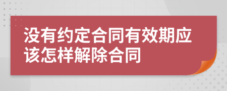 没有约定合同有效期应该怎样解除合同