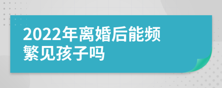 2022年离婚后能频繁见孩子吗