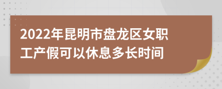 2022年昆明市盘龙区女职工产假可以休息多长时间