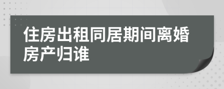 住房出租同居期间离婚房产归谁