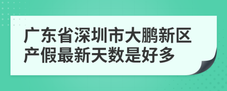 广东省深圳市大鹏新区产假最新天数是好多