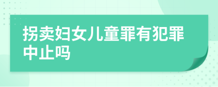 拐卖妇女儿童罪有犯罪中止吗