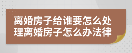 离婚房子给谁要怎么处理离婚房子怎么办法律