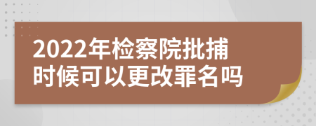 2022年检察院批捕时候可以更改罪名吗