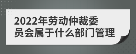 2022年劳动仲裁委员会属于什么部门管理