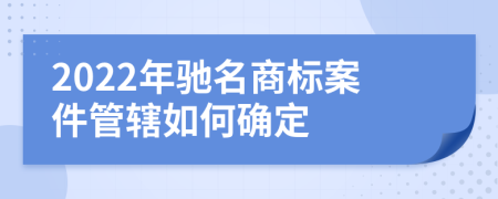 2022年驰名商标案件管辖如何确定