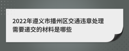 2022年遵义市播州区交通违章处理需要递交的材料是哪些