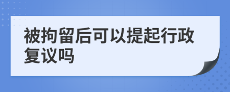 被拘留后可以提起行政复议吗