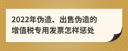 2022年伪造、出售伪造的增值税专用发票怎样惩处