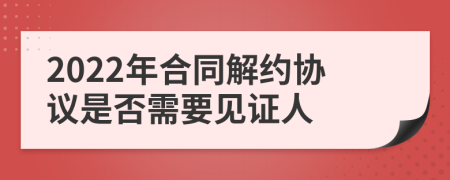 2022年合同解约协议是否需要见证人