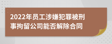 2022年员工涉嫌犯罪被刑事拘留公司能否解除合同