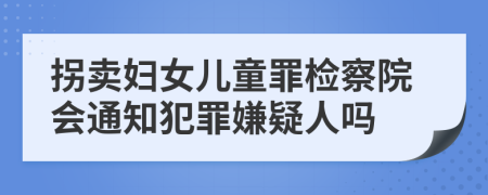 拐卖妇女儿童罪检察院会通知犯罪嫌疑人吗