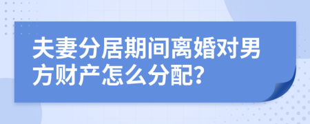 夫妻分居期间离婚对男方财产怎么分配？