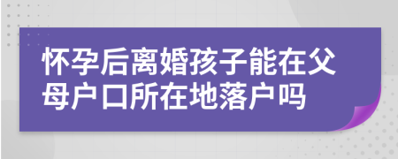 怀孕后离婚孩子能在父母户口所在地落户吗