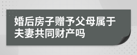 婚后房子赠予父母属于夫妻共同财产吗