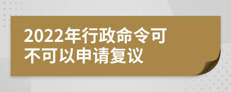 2022年行政命令可不可以申请复议